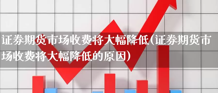 证券期货市场收费将大幅降低(证券期货市场收费将大幅降低的原因)_https://www.lchbfg.com_eia行情_第1张