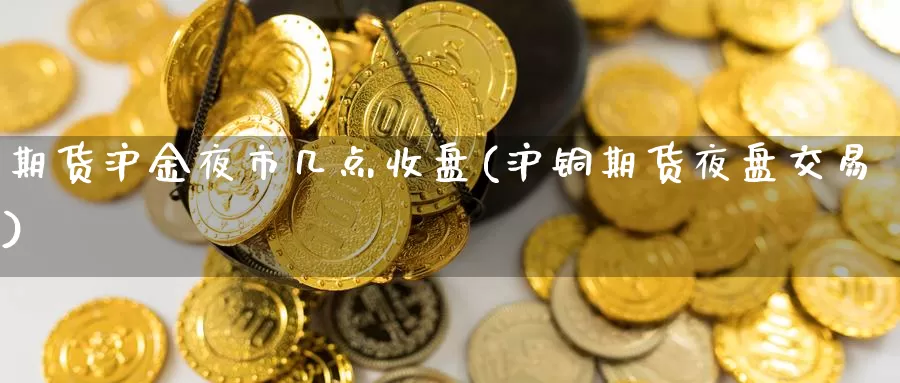 期货沪金夜市几点收盘(沪铜期货夜盘交易)_https://www.lchbfg.com_期货行情_第1张